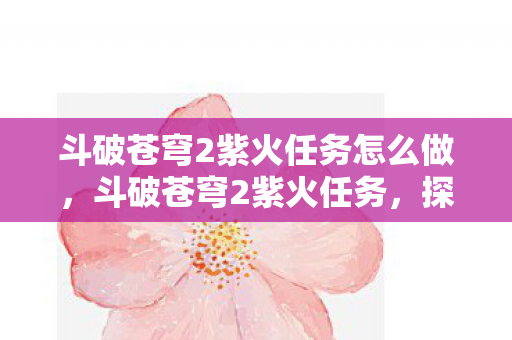 斗破苍穹2紫火任务怎么做，斗破苍穹2紫火任务，探索神秘火焰的冒险之旅