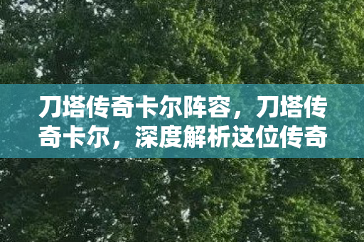 刀塔传奇卡尔阵容，刀塔传奇卡尔，深度解析这位传奇法师的战术与策略