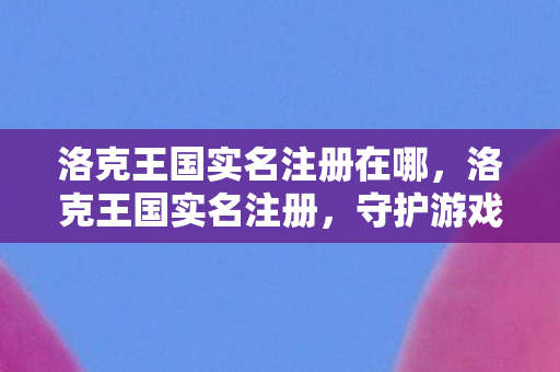 洛克王国实名注册在哪，洛克王国实名注册，守护游戏世界的基石