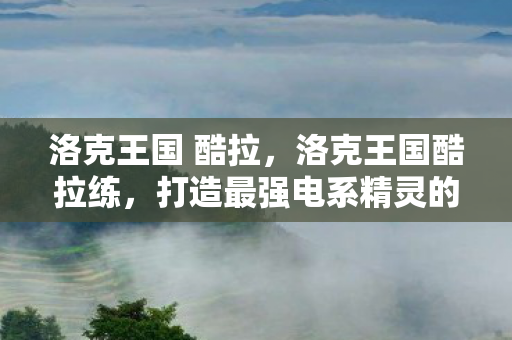 洛克王国 酷拉，洛克王国酷拉练，打造最强电系精灵的全面指南