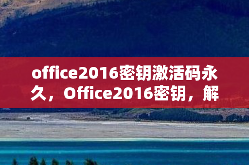 office2016密钥激活码永久，Office2016密钥，解锁高效办公的钥匙