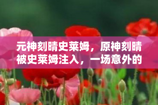 元神刻晴史莱姆，原神刻晴被史莱姆注入，一场意外的冒险与奇遇