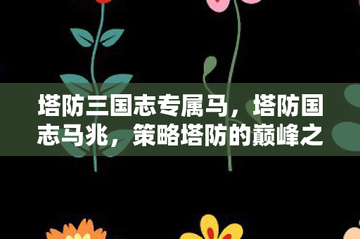 塔防三国志专属马，塔防国志马兆，策略塔防的巅峰之作