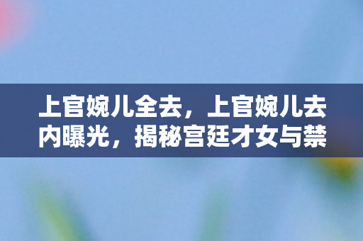 上官婉儿全去，上官婉儿去内曝光，揭秘宫廷才女与禁书之谜