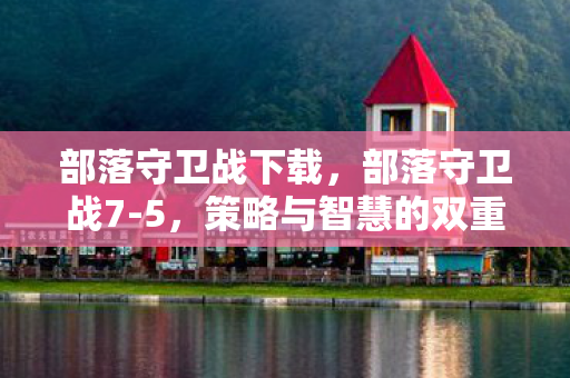 部落守卫战下载，部落守卫战7-5，策略与智慧的双重挑战