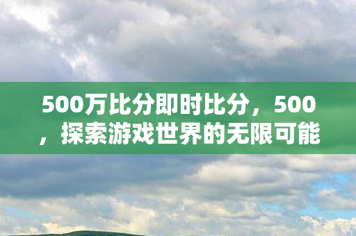 500万比分即时比分，500，探索游戏世界的无限可能