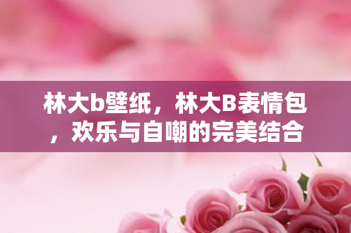 林大b壁纸，林大B表情包，欢乐与自嘲的完美结合