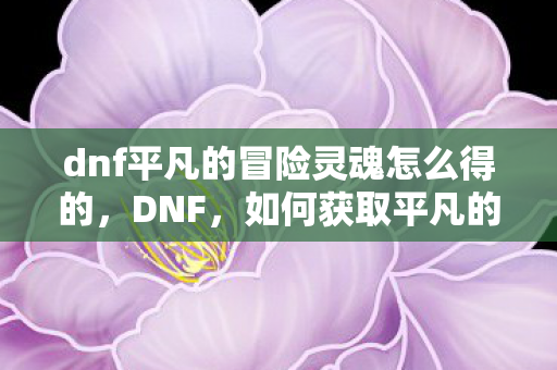 dnf平凡的冒险灵魂怎么得的，DNF，如何获取平凡的冒险灵魂