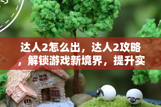 达人2怎么出，达人2攻略，解锁游戏新境界，提升实力与体验