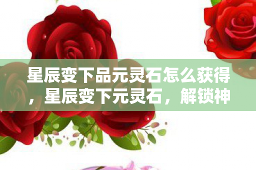 星辰变下品元灵石怎么获得，星辰变下元灵石，解锁神秘力量的关键