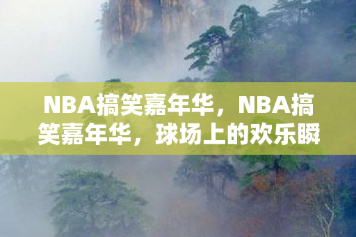 NBA搞笑嘉年华，NBA搞笑嘉年华，球场上的欢乐瞬间与奇葩操作