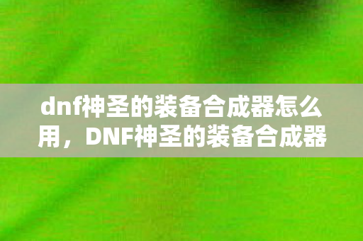 dnf神圣的装备合成器怎么用，DNF神圣的装备合成器，打造传奇装备的新篇章