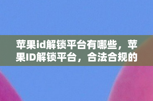 苹果id解锁平台有哪些，苹果ID解锁平台，合法合规的解锁新选择