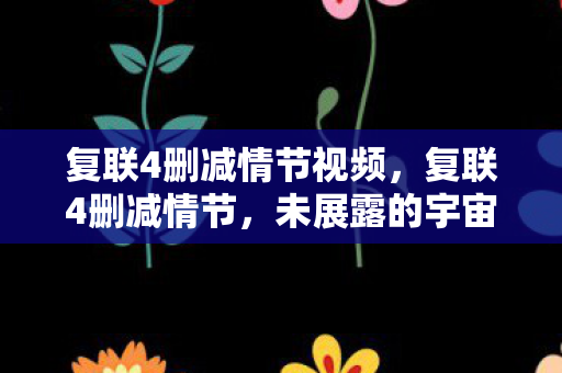 复联4删减情节视频，复联4删减情节，未展露的宇宙篇章