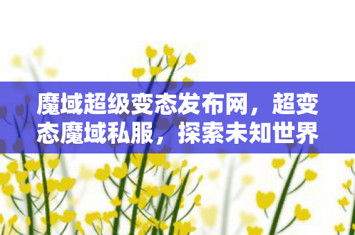 魔域超级变态发布网，超变态魔域私服，探索未知世界的奇幻之旅