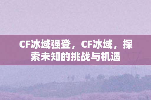 CF冰域强登，CF冰域，探索未知的挑战与机遇