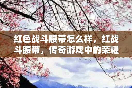 红色战斗腰带怎么样，红战斗腰带，传奇游戏中的荣耀象征