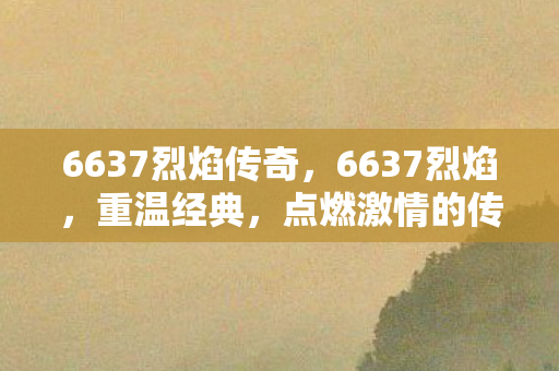 6637烈焰传奇，6637烈焰，重温经典，点燃激情的传奇世界