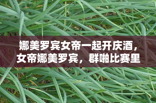 娜美罗宾女帝一起开庆酒，女帝娜美罗宾，群啪比赛里的激情与梦想
