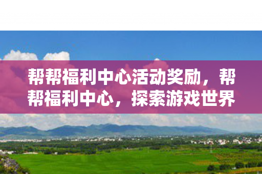 帮帮福利中心活动奖励，帮帮福利中心，探索游戏世界的福利与乐趣