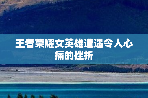王者荣耀女英雄遭遇令人心痛的挫折