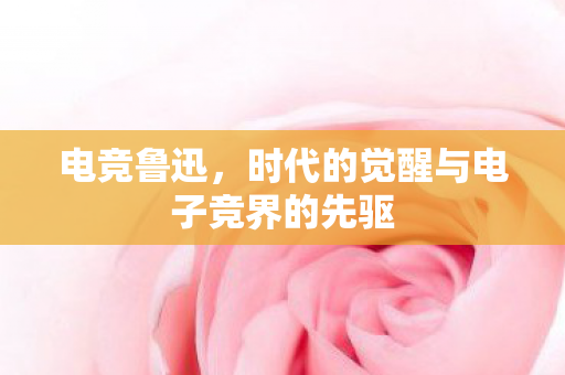 电竞鲁迅，时代的觉醒与电子竞界的先驱