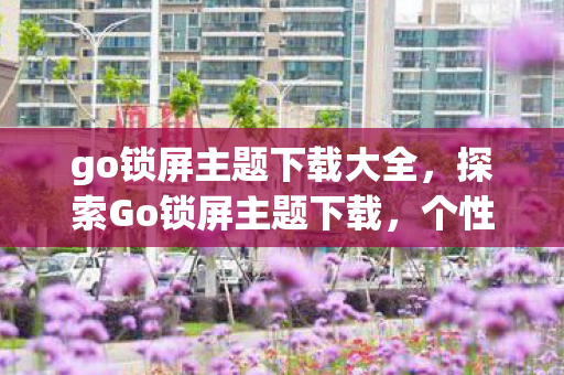go锁屏主题下载大全，探索Go锁屏主题下载，个性化手机界面的新选择
