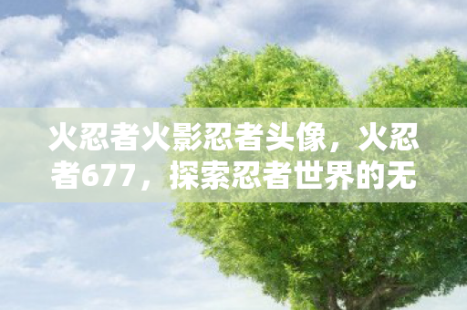 火忍者火影忍者头像，火忍者677，探索忍者世界的无限可能