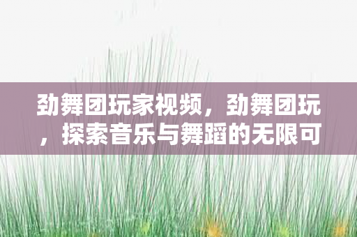 劲舞团玩家视频，劲舞团玩，探索音乐与舞蹈的无限可能