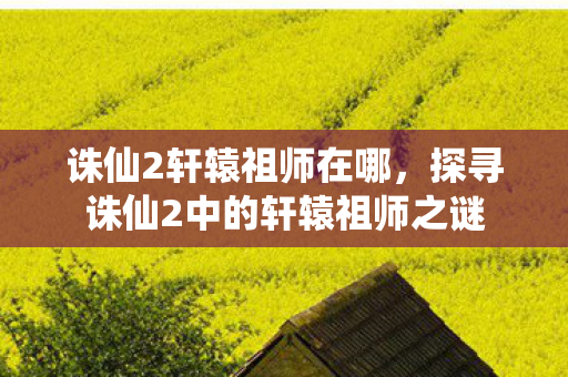 诛仙2轩辕祖师在哪，探寻诛仙2中的轩辕祖师之谜