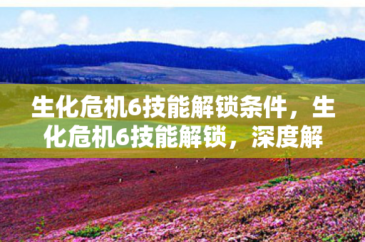 生化危机6技能解锁条件，生化危机6技能解锁，深度解析与实战应用