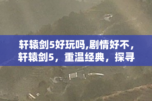 轩辕剑5好玩吗,剧情好不，轩辕剑5，重温经典，探寻好玩之处