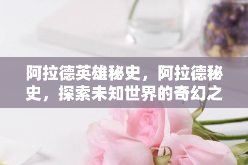 阿拉德英雄秘史，阿拉德秘史，探索未知世界的奇幻之旅