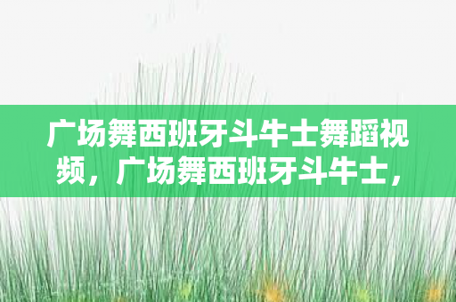 广场舞西班牙斗牛士舞蹈视频，广场舞西班牙斗牛士，舞动激情，乐享生活