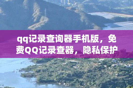 qq记录查询器手机版，免费QQ记录查器，隐私保护与便捷工具的平衡点