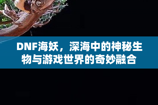 DNF海妖，深海中的神秘生物与游戏世界的奇妙融合