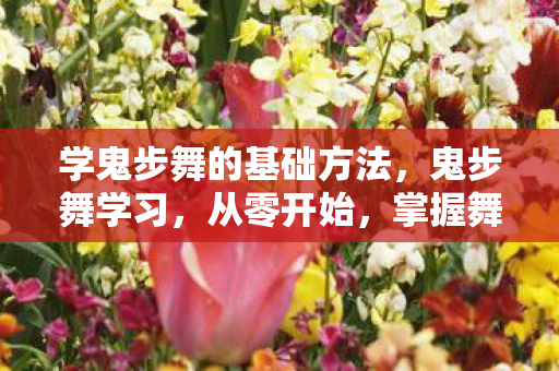 学鬼步舞的基础方法，鬼步舞学习，从零开始，掌握舞蹈的魔力