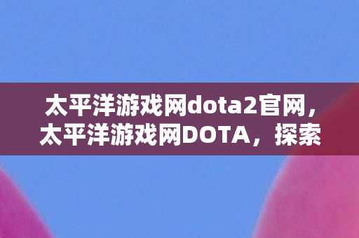 太平洋游戏网dota2官网，太平洋游戏网DOTA，探索官方与社区服务器的独特魅力
