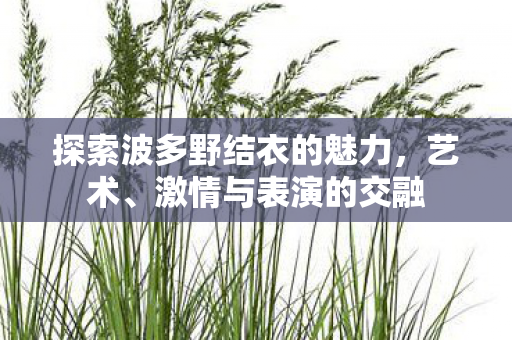 探索波多野结衣的魅力,艺术、激情与表演的交融 探索波多野结衣的魅力,艺术、激情与表演的交融