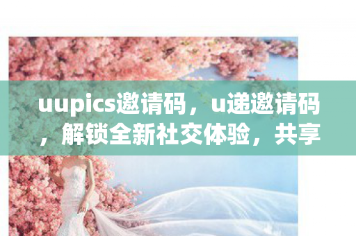 uupics邀请码，u递邀请码，解锁全新社交体验，共享数字生活的无限可能