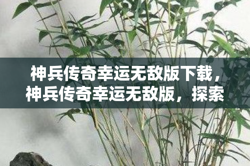 神兵传奇幸运无敌版下载，神兵传奇幸运无敌版，探索未知世界的奇幻之旅