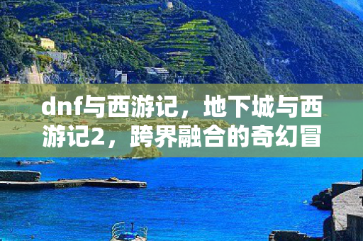 dnf与西游记，地下城与西游记2，跨界融合的奇幻冒险