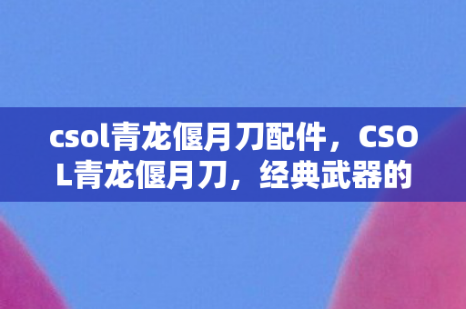 csol青龙偃月刀配件，CSOL青龙偃月刀，经典武器的传奇故事与实战应用