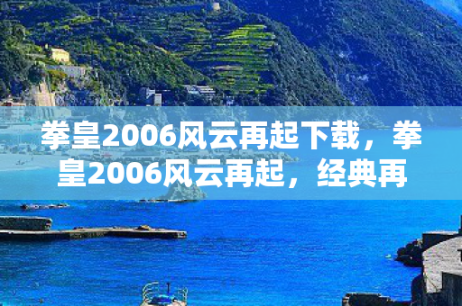 拳皇2006风云再起下载，拳皇2006风云再起，经典再现，情怀与创新的碰撞
