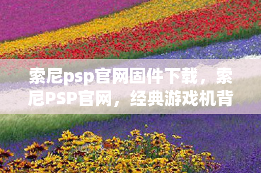 索尼psp官网固件下载，索尼PSP官网，经典游戏机背后的故事与未来展望