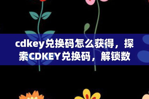 cdkey兑换码怎么获得，探索CDKEY兑换码，解锁数字时代的新奇体验