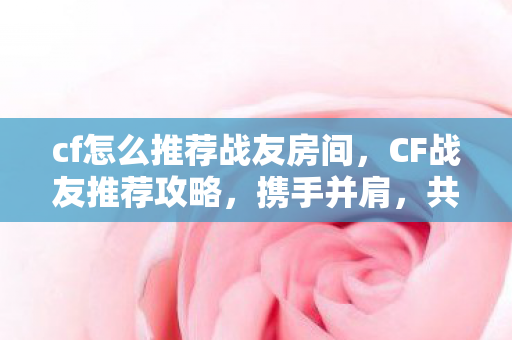cf怎么推荐战友房间，CF战友推荐攻略，携手并肩，共赴战场