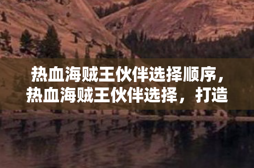 热血海贼王伙伴选择顺序，热血海贼王伙伴选择，打造最强阵容，征服无尽海域