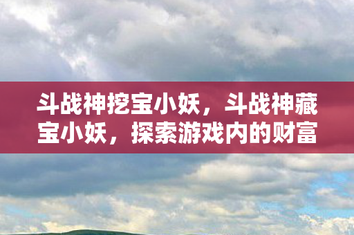 斗战神挖宝小妖，斗战神藏宝小妖，探索游戏内的财富秘密