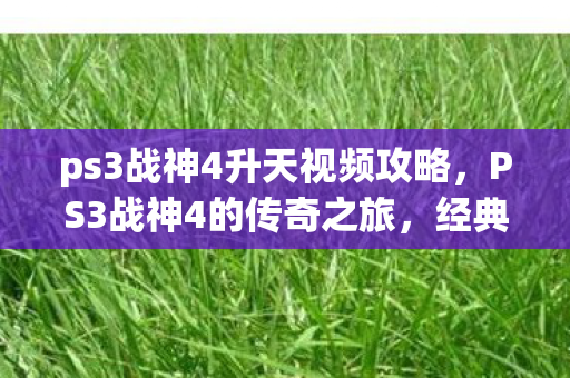 ps3战神4升天视频攻略，PS3战神4的传奇之旅，经典再现与情怀重温